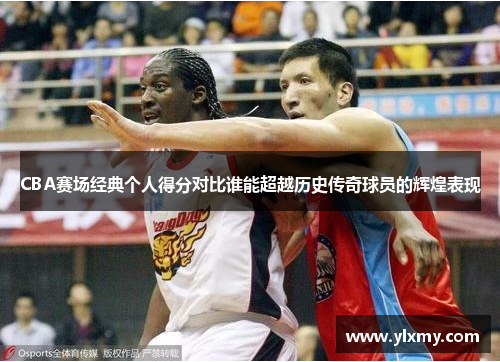 CBA赛场经典个人得分对比谁能超越历史传奇球员的辉煌表现